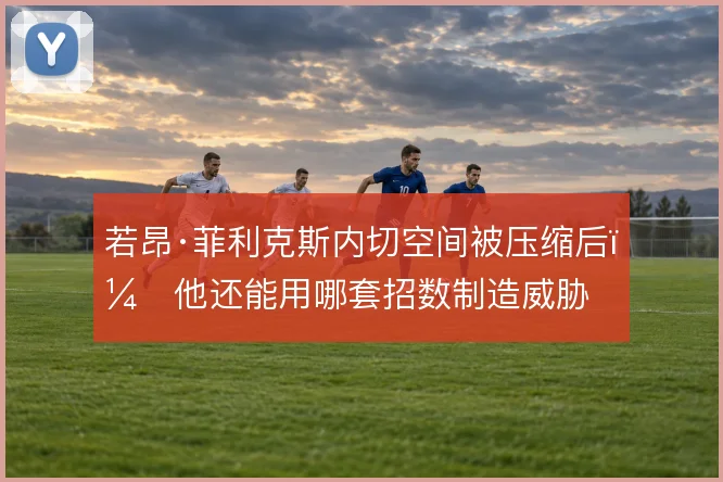 若昂·菲利克斯内切空间被压缩后,他还能用哪套招数制造威胁