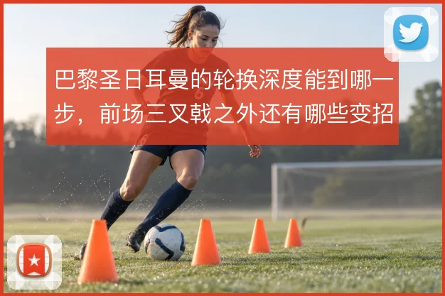 巴黎圣日耳曼的轮换深度能到哪一步,前场三叉戟之外还有哪些变招可用
