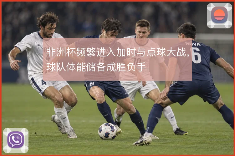 非洲杯频繁进入加时与点球大战，球队体能储备成胜负手