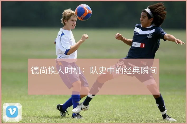 德尚换人时机：队史中的经典瞬间