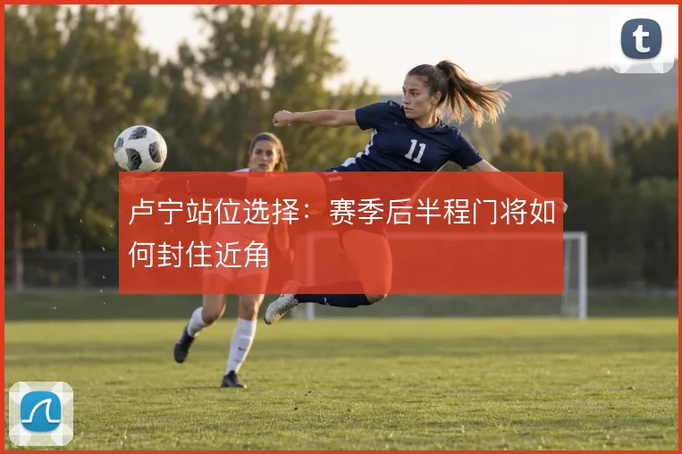 卢宁站位选择:赛季后半程门将如何封住近角