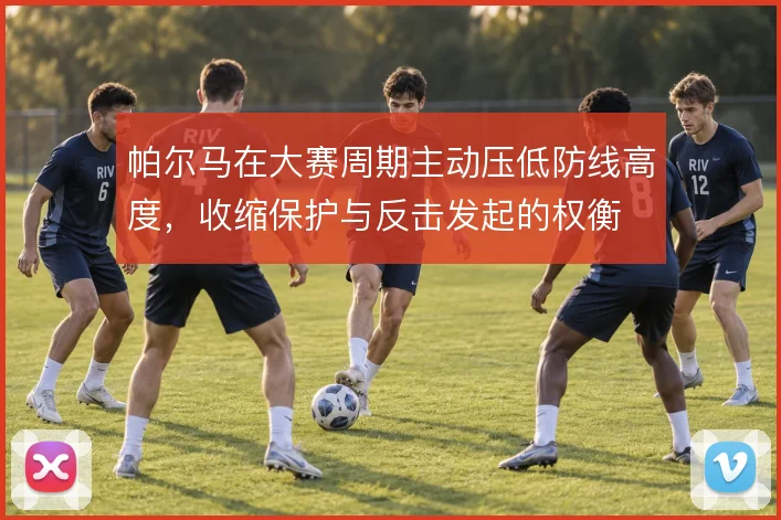 帕尔马在大赛周期主动压低防线高度,收缩保护与反击发起的权衡