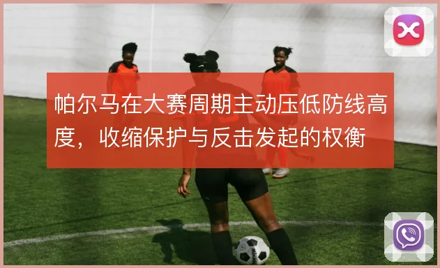 帕尔马在大赛周期主动压低防线高度,收缩保护与反击发起的权衡