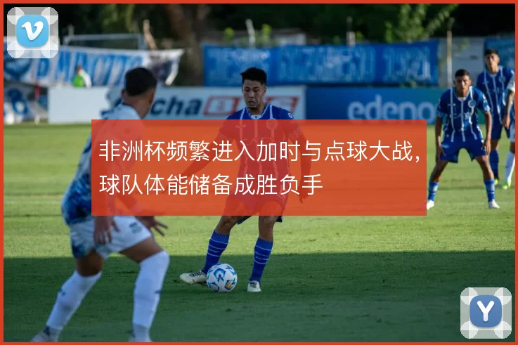 非洲杯频繁进入加时与点球大战，球队体能储备成胜负手