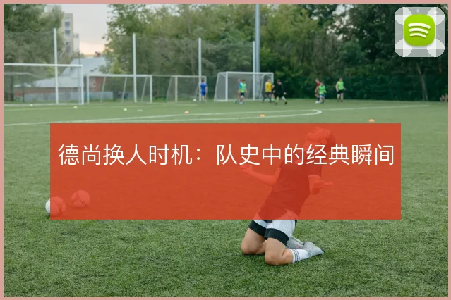 德尚换人时机：队史中的经典瞬间