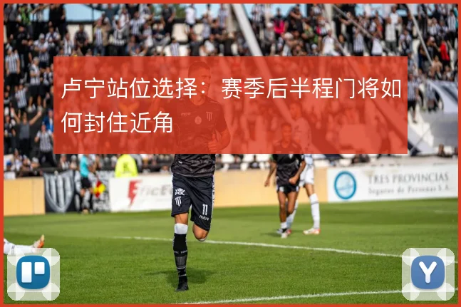 卢宁站位选择:赛季后半程门将如何封住近角