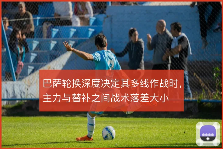 巴萨轮换深度决定其多线作战时,主力与替补之间战术落差大小
