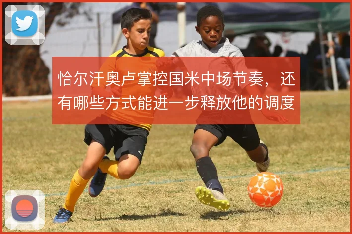 恰尔汗奥卢掌控国米中场节奏，还有哪些方式能进一步释放他的调度价值