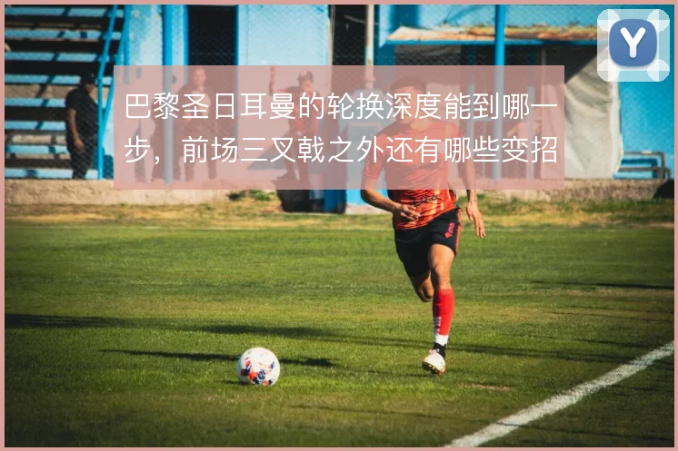 巴黎圣日耳曼的轮换深度能到哪一步,前场三叉戟之外还有哪些变招可用