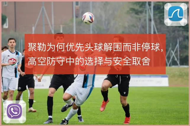 聚勒为何优先头球解围而非停球,高空防守中的选择与安全取舍