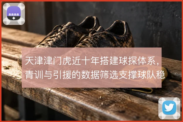 天津津门虎近十年搭建球探体系，青训与引援的数据筛选支撑球队稳定造血