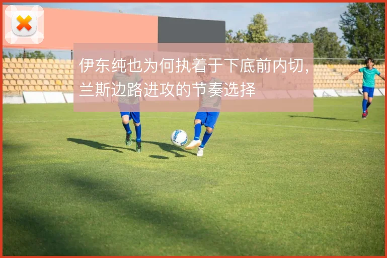 伊东纯也为何执着于下底前内切,兰斯边路进攻的节奏选择