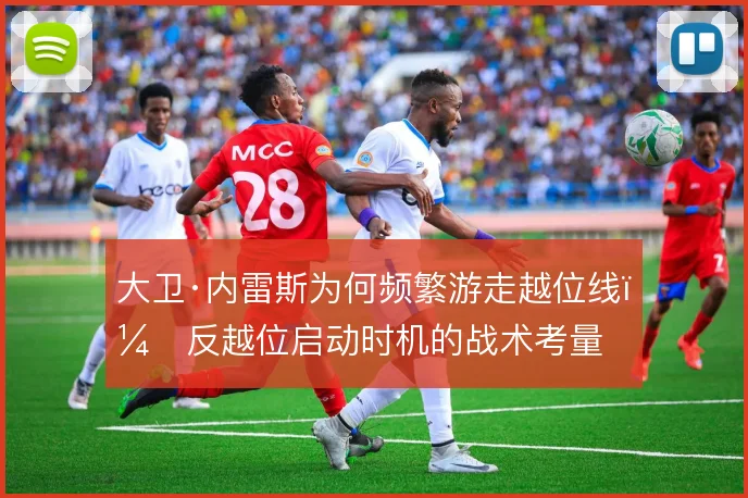 大卫·内雷斯为何频繁游走越位线，反越位启动时机的战术考量