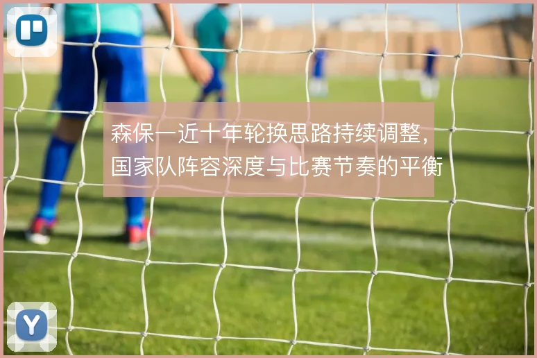 森保一近十年轮换思路持续调整，国家队阵容深度与比赛节奏的平衡