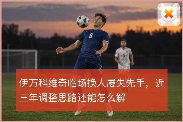 伊万科维奇临场换人屡失先手，近三年调整思路还能怎么解