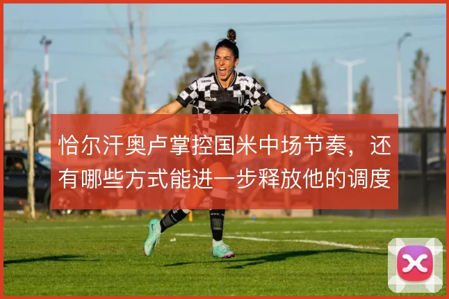 恰尔汗奥卢掌控国米中场节奏，还有哪些方式能进一步释放他的调度价值